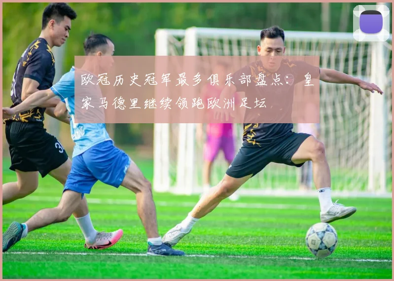 欧冠历史冠军最多俱乐部盘点:皇家马德里继续领跑欧洲足坛