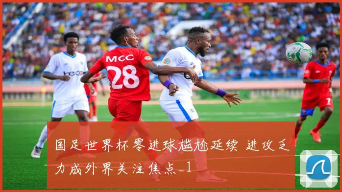 国足世界杯零进球尴尬延续 进攻乏力成外界关注焦点_1