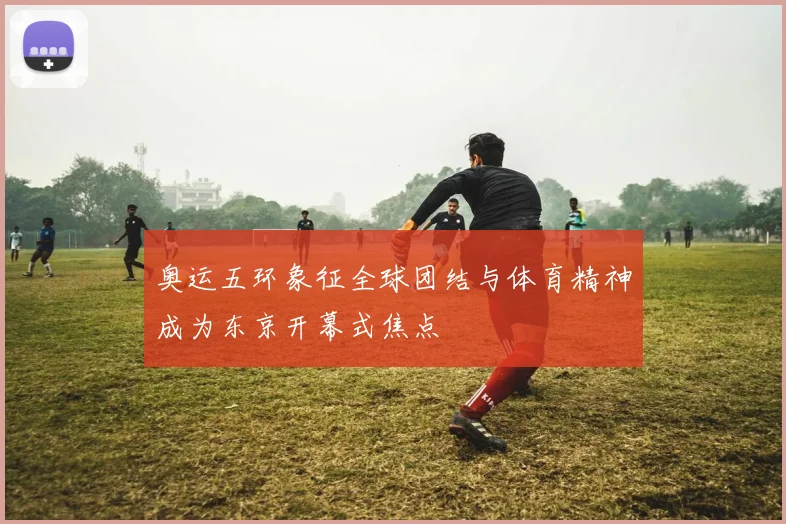 奥运五环象征全球团结与体育精神成为东京开幕式焦点