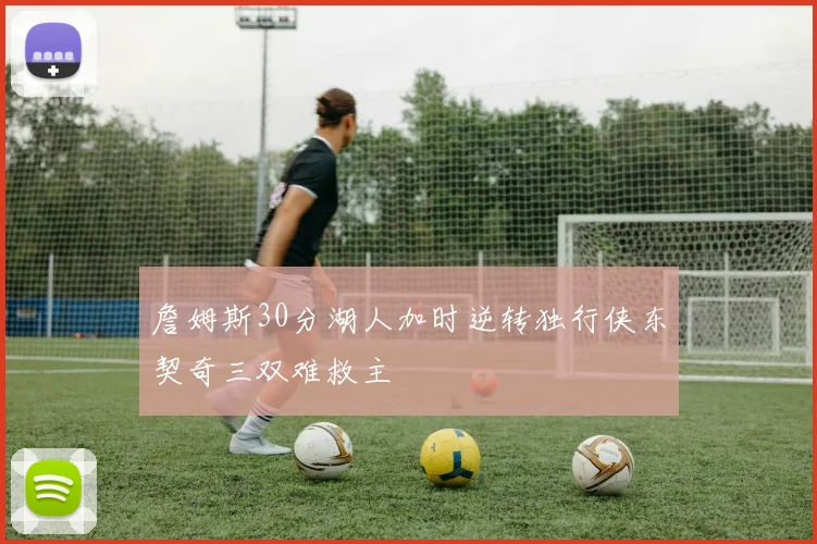詹姆斯30分湖人加时逆转独行侠东契奇三双难救主