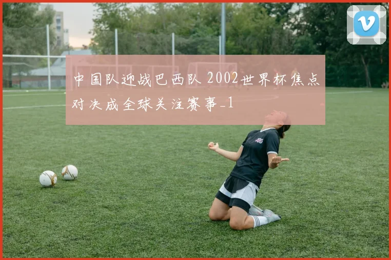 中国队迎战巴西队 2002世界杯焦点对决成全球关注赛事_1