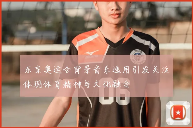 东京奥运会背景音乐选用引发关注体现体育精神与文化融合