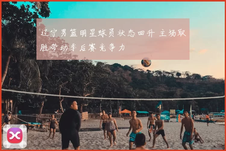辽宁男篮明星球员状态回升 主场取胜带动季后赛竞争力