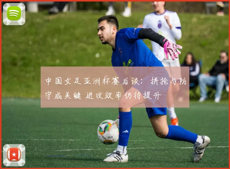 中国女足亚洲杯赛后谈:拼抢与防守成关键 进攻效率仍待提升