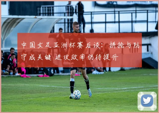中国女足亚洲杯赛后谈：拼抢与防守成关键 进攻效率仍待提升