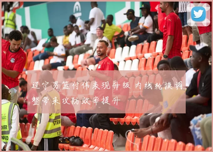 辽宁男篮付伟表现升级 内线轮换调整带来攻防效率提升