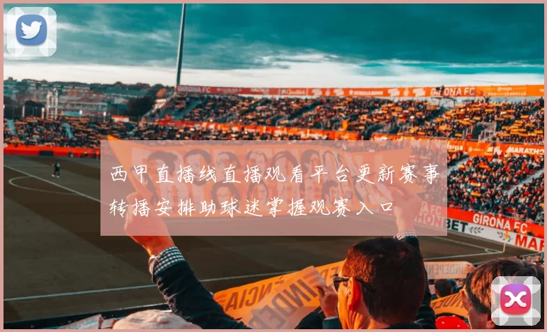 西甲直播线直播观看平台更新赛事转播安排助球迷掌握观赛入口