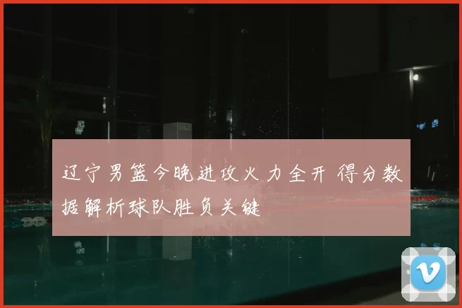 辽宁男篮今晚进攻火力全开 得分数据解析球队胜负关键