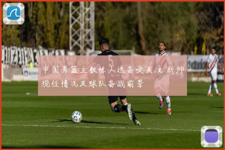 中国男篮主教练人选备受关注 新帅现任情况及球队备战前景