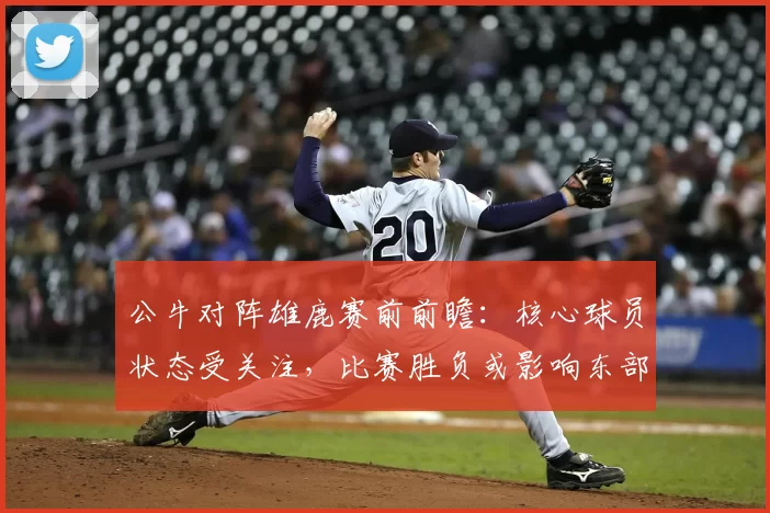 公牛对阵雄鹿赛前前瞻：核心球员状态受关注，比赛胜负或影响东部排名