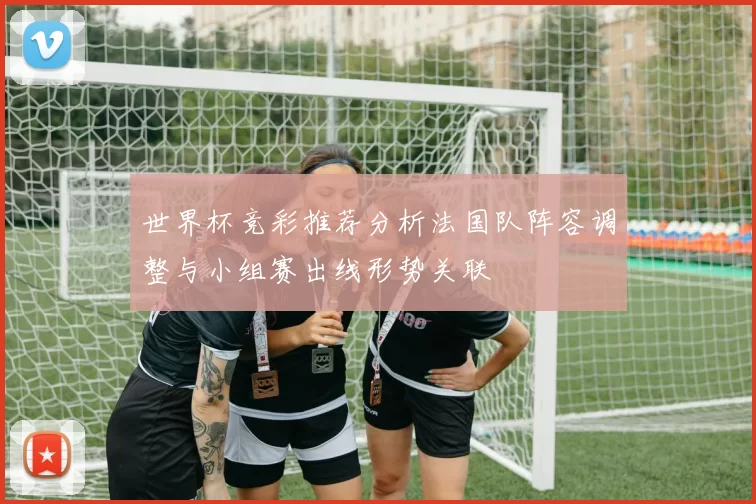 世界杯竞彩推荐分析法国队阵容调整与小组赛出线形势关联