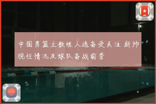 中国男篮主教练人选备受关注 新帅现任情况及球队备战前景