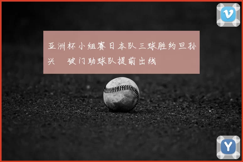 亚洲杯小组赛日本队三球胜约旦孙兴慜破门助球队提前出线