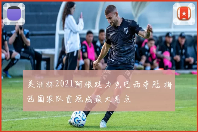 美洲杯2021阿根廷力克巴西夺冠 梅西国家队首冠成最大看点
