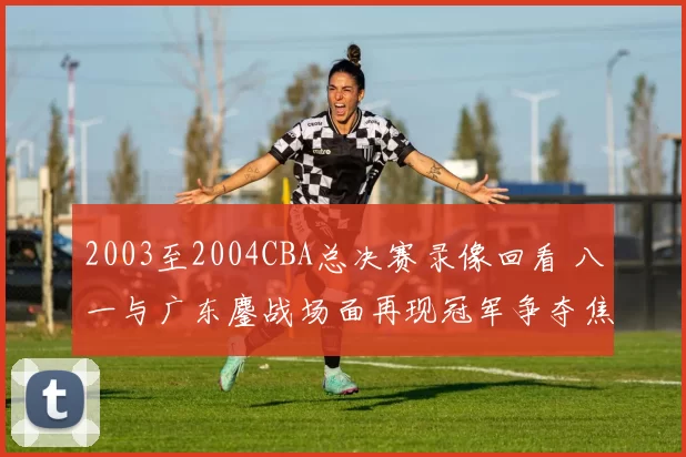 2003至2004CBA总决赛录像回看 八一与广东鏖战场面再现冠军争夺焦点