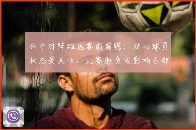 公牛对阵雄鹿赛前前瞻：核心球员状态受关注，比赛胜负或影响东部排名