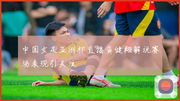 中国女足亚洲杯直播黄健翔解说赛场表现引关注