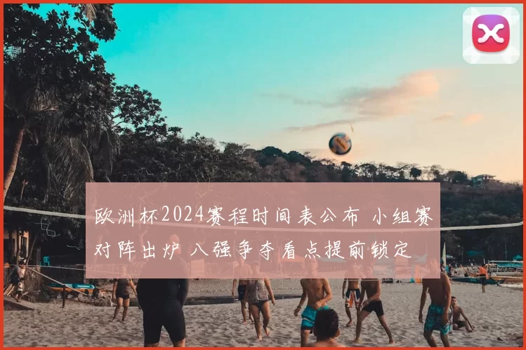 欧洲杯2024赛程时间表公布 小组赛对阵出炉 八强争夺看点提前锁定