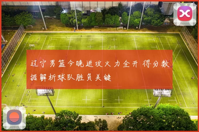 辽宁男篮今晚进攻火力全开 得分数据解析球队胜负关键